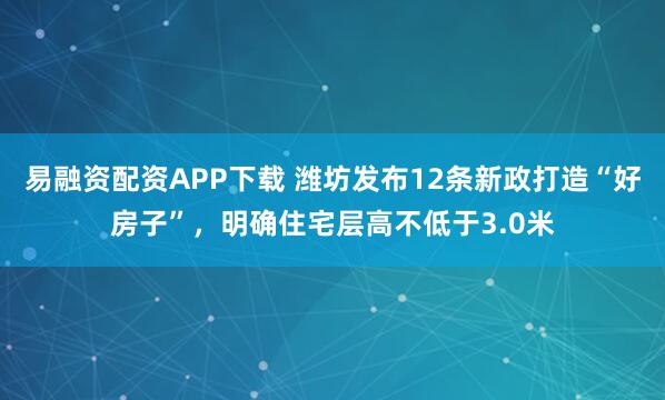 易融资配资APP下载 潍坊发布12条新政打造“好房子”，明确住宅层高不低于3.0米