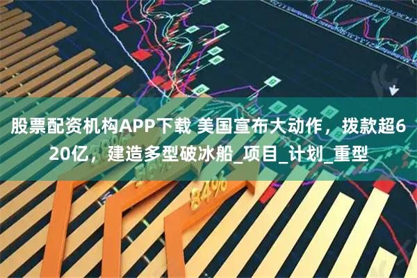 股票配资机构APP下载 美国宣布大动作,拨款超620亿,建造多型破冰船_项目_计划_重型
