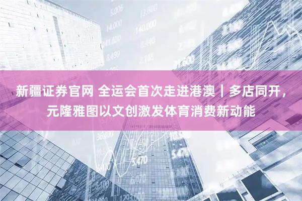 新疆证券官网 全运会首次走进港澳｜多店同开，元隆雅图以文创激发体育消费新动能