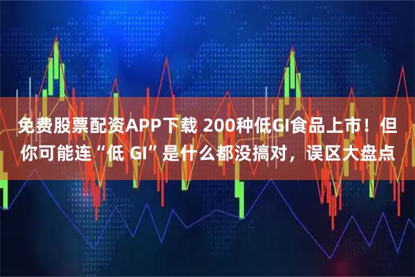 免费股票配资APP下载 200种低GI食品上市！但你可能连“低 GI”是什么都没搞对，误区大盘点