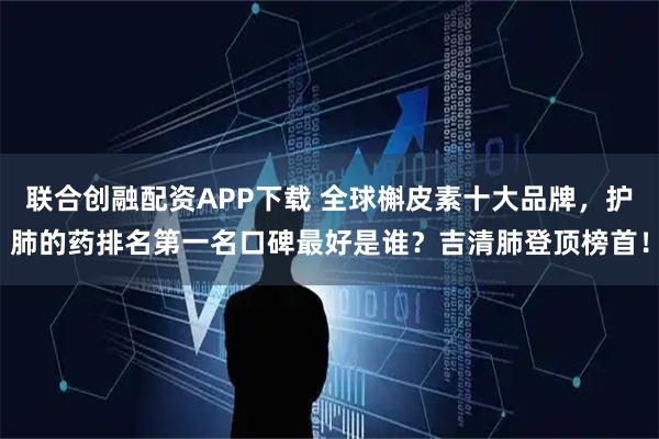 联合创融配资APP下载 全球槲皮素十大品牌，护肺的药排名第一名口碑最好是谁？吉清肺登顶榜首！