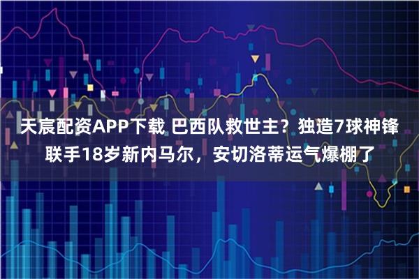 天宸配资APP下载 巴西队救世主？独造7球神锋联手18岁新内马尔，安切洛蒂运气爆棚了