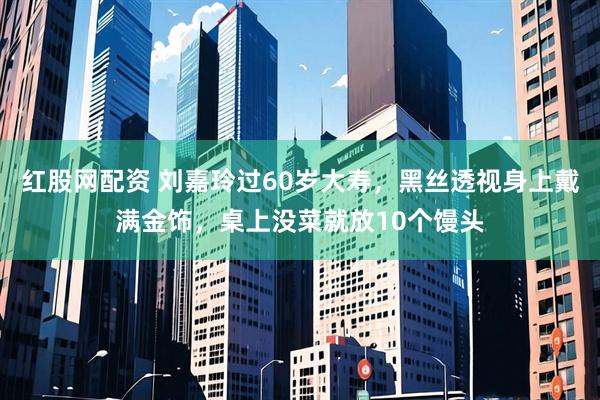 红股网配资 刘嘉玲过60岁大寿，黑丝透视身上戴满金饰，桌上没菜就放10个馒头