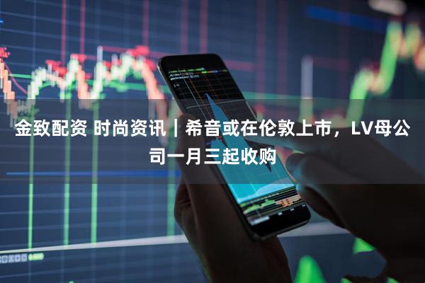 金致配资 时尚资讯｜希音或在伦敦上市，LV母公司一月三起收购