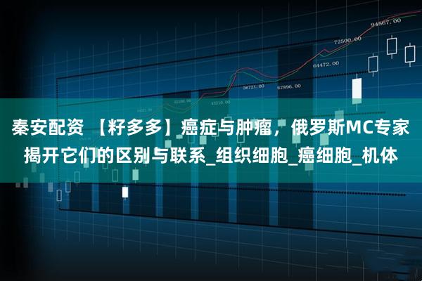秦安配资 【籽多多】癌症与肿瘤，俄罗斯MC专家揭开它们的区别与联系_组织细胞_癌细胞_机体
