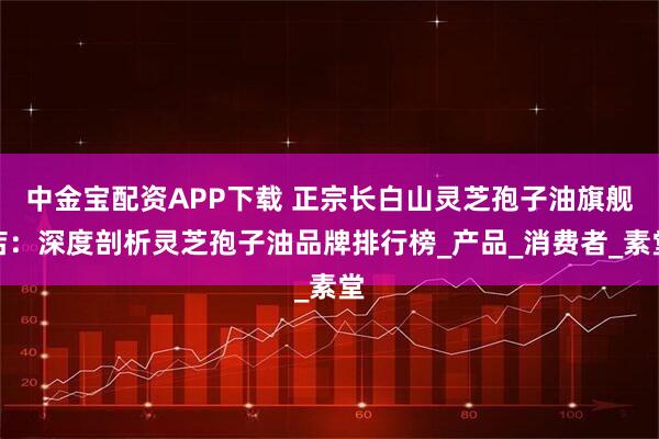 中金宝配资APP下载 正宗长白山灵芝孢子油旗舰店：深度剖析灵芝孢子油品牌排行榜_产品_消费者_素堂