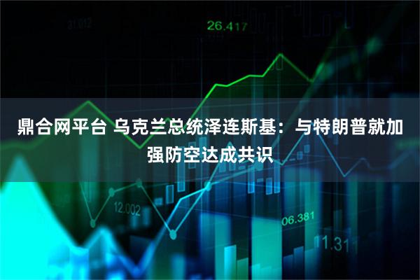 鼎合网平台 乌克兰总统泽连斯基：与特朗普就加强防空达成共识