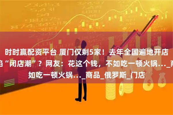 时时赢配资平台 厦门仅剩5家！去年全国遍地开店，不到半年就深陷“闭店潮”？网友：花这个钱，不如吃一顿火锅…_商品_俄罗斯_门店