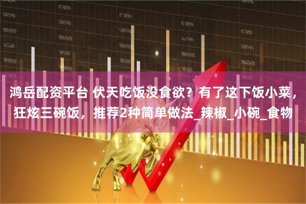 鸿岳配资平台 伏天吃饭没食欲？有了这下饭小菜，狂炫三碗饭，推荐2种简单做法_辣椒_小碗_食物