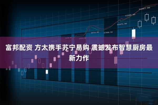 富邦配资 方太携手苏宁易购 震撼发布智慧厨房最新力作