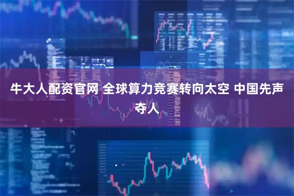 牛大人配资官网 全球算力竞赛转向太空 中国先声夺人