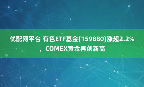 优配网平台 有色ETF基金(159880)涨超2.2%，COMEX黄金再创新高